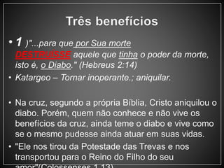 • 1 )"...para que por Sua morte 
DESTRUÍSSE aquele que tinha o poder da morte, 
isto é, o Diabo." (Hebreus 2:14) 
• Katargeo – Tornar inoperante.; aniquilar. 
• Na cruz, segundo a própria Bíblia, Cristo aniquilou o 
diabo. Porém, quem não conhece e não vive os 
benefícios da cruz, ainda teme o diabo e vive como 
se o mesmo pudesse ainda atuar em suas vidas. 
• "Ele nos tirou da Potestade das Trevas e nos 
transportou para o Reino do Filho do seu 
amor"(Colossenses 1.13). 
 