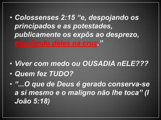 • Colossenses 2:15 “e, despojando os 
principados e as potestades, 
publicamente os expôs ao desprezo, 
triunfando deles na cruz.” 
• Viver com medo ou OUSADIA nELE??? 
• Quem fez TUDO? 
• “...O que de Deus é gerado conserva-se 
a si mesmo e o maligno não lhe toca” (I 
João 5:18) 
 