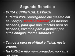 • CURA ESPIRITUAL E FÍSICA 
• 1 Pedro 2:24 “carregando ele mesmo em 
seu corpo, sobre o madeiro, os nossos 
pecados, para que nós, mortos para os 
pecados, vivamos para a justiça; por 
suas chagas, fostes sarados.” 
• Temos a cura espiritual e física, nesta 
ordem. 
• Na CRUZ e não num pregador, no xama 
ou guru.. 
 