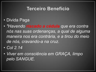 • Divida Paga 
• "Havendo riscado a cédula que era contra 
nós nas suas ordenanças, a qual de alguma 
maneira nos era contrária, e a tirou do meio 
de nós, cravando-a na cruz. 
• Col 2.14 
• Viver em consciência em GRAÇA, limpo 
pelo SANGUE. 
 