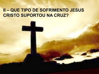 II – QUE TIPO DE SOFRIMENTO JESUS
CRISTO SUPORTOU NA CRUZ?
 