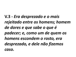 V.3 - Era desprezado e o mais
rejeitado entre os homens; homem
de dores e que sabe o que é
padecer; e, como um de quem os
homens escondem o rosto, era
desprezado, e dele não fizemos
caso.
 