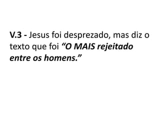 V.3 - Jesus foi desprezado, mas diz o
texto que foi “O MAIS rejeitado
entre os homens.”
 