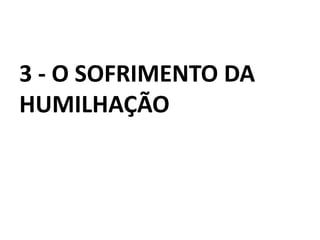 3 - O SOFRIMENTO DA
HUMILHAÇÃO
 
