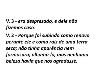 V. 3 - era desprezado, e dele não
fizemos caso.
V. 2 - Porque foi subindo como renovo
perante ele e como raiz de uma terra
seca; não tinha aparência nem
formosura; olhamo-lo, mas nenhuma
beleza havia que nos agradasse.
 