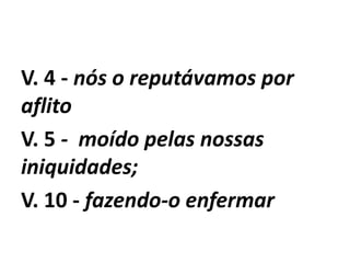V. 4 - nós o reputávamos por
aflito
V. 5 - moído pelas nossas
iniquidades;
V. 10 - fazendo-o enfermar
 