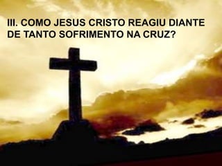 III. COMO JESUS CRISTO REAGIU DIANTE
DE TANTO SOFRIMENTO NA CRUZ?
 