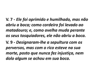V. 7 - Ele foi oprimido e humilhado, mas não
abriu a boca; como cordeiro foi levado ao
matadouro; e, como ovelha muda perante
os seus tosquiadores, ele não abriu a boca.
V. 9 - Designaram-lhe a sepultura com os
perversos, mas com o rico esteve na sua
morte, posto que nunca fez injustiça, nem
dolo algum se achou em sua boca.
 