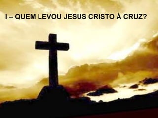 I – QUEM LEVOU JESUS CRISTO À CRUZ?
 