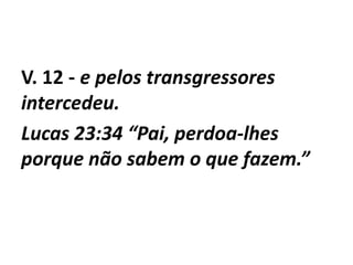 V. 12 - e pelos transgressores
intercedeu.
Lucas 23:34 “Pai, perdoa-lhes
porque não sabem o que fazem.”
 