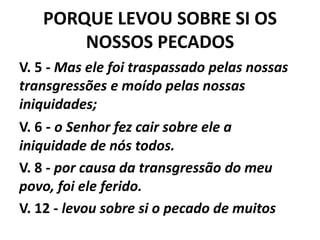 PORQUE LEVOU SOBRE SI OS
NOSSOS PECADOS
V. 5 - Mas ele foi traspassado pelas nossas
transgressões e moído pelas nossas
iniquidades;
V. 6 - o Senhor fez cair sobre ele a
iniquidade de nós todos.
V. 8 - por causa da transgressão do meu
povo, foi ele ferido.
V. 12 - levou sobre si o pecado de muitos
 
