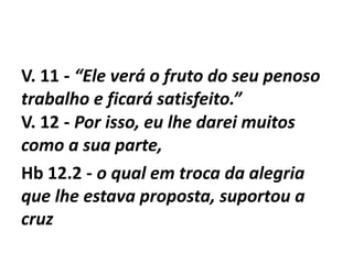 V. 11 - “Ele verá o fruto do seu penoso
trabalho e ficará satisfeito.”
V. 12 - Por isso, eu lhe darei muitos
como a sua parte,
Hb 12.2 - o qual em troca da alegria
que lhe estava proposta, suportou a
cruz
 