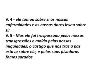 V. 4 - ele tomou sobre si as nossas
enfermidades e as nossas dores levou sobre
si;
V. 5 - Mas ele foi traspassado pelas nossas
transgressões e moído pelas nossas
iniquidades; o castigo que nos traz a paz
estava sobre ele, e pelas suas pisaduras
fomos sarados.
 
