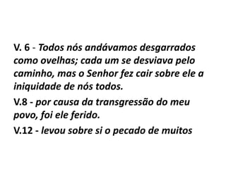 V. 6 - Todos nós andávamos desgarrados
como ovelhas; cada um se desviava pelo
caminho, mas o Senhor fez cair sobre ele a
iniquidade de nós todos.
V.8 - por causa da transgressão do meu
povo, foi ele ferido.
V.12 - levou sobre si o pecado de muitos
 