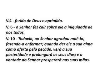 V.4 - ferido de Deus e oprimido.
V. 6 - o Senhor fez cair sobre ele a iniquidade de
nós todos.
V. 10 - Todavia, ao Senhor agradou moê-lo,
fazendo-o enfermar; quando der ele a sua alma
como oferta pelo pecado, verá a sua
posteridade e prolongará os seus dias; e a
vontade do Senhor prosperará nas suas mãos.
 