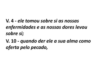 V. 4 - ele tomou sobre si as nossas
enfermidades e as nossas dores levou
sobre si;
V. 10 - quando der ele a sua alma como
oferta pelo pecado,
 