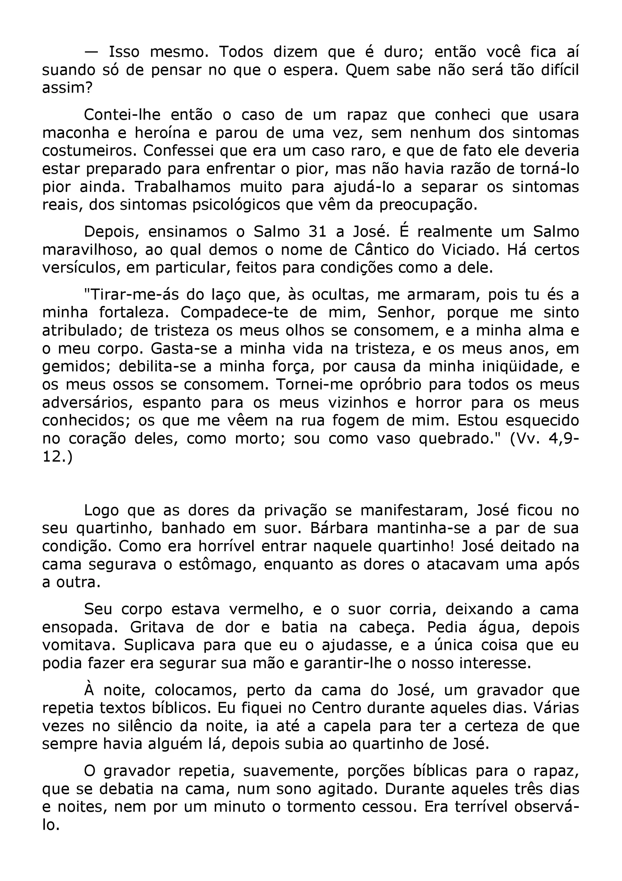 — Isso mesmo. Todos dizem que é duro; suando só de pensar no que o espera. Quem sabe ennãtoã os evráo ctêã of icdaif ícailí assim? 
maconChoan tee i-hlheero íennat ãeo poa rocuas od e duem uam v erza,p asez mq unee nchounmhe dcio sq usein tuosmaaras ceostsatur mpreeirpoasr.a Cdoo npfaersas eei nqfureen etarar ou mpi ocra,s mo arasr no,ã oe hqauvei ad era fzaãtoo deele tdoernváe-rlioa rpeioaris ,a idnodsa s. inTtroambaalsh apmsicoosl ómgiuciotso qpuaer av êamju ddaá -plore oac uspepaçaãraor. os sintomas 
maravDilehpoosios,, aeon sqinuaaml doesm oo sS aol mnoom 3e1 dae JCoâsnét.i cÉo dreoa lVmiceiandteo . uHmá Scearlmtoos versículos, em particular, feitos para condições como a dele. 
minha" Tfiroarrt-amleeza-á. s Cdoom lpaaçod eqcuee-t,e à sd eo cumltimas,, mSeen haormr, arpaomrq,u peo ims etu séins toa ao trmibeuula cdoor;p od.e Gtraisstteaz-sae o as mmeinuhsa o vlhidoas nsea ctroinstseozma,e me ,o es am meuins haan oaslm, ae me ogse mmideouss; odsesboisl itsae- sceo nas omminehma. fToorçrna,e ip-more coapursóab rdiao pmairnah ato idnoiqsü oidsa mdee,u es caodnvheerscáidriooss;, oess pqaunet om pea vraê eoms nmae ruusa vfiozginehmo sd ee mhoimrr.o rE sptaorua eossq umeceiduos 1no2 .)c oração deles, como morto; sou como vaso quebrado." (Vv. 4,9- 
seu qLuoagrtoi nqhuoe, baasn dhoardeos edma psuriovra.ç ãBoá rsbea ram amnaifnetsitnahraa-mse, Jao spéa rf icdoeu sunao ccaonmdaiç sãeog. uCroamvao oe reas thôomrraívgeol, eenntqruara nntaoq uase led oqruesa roti nahtoa!c aJvoasmé duemitaad aop nóas a outra. 
ensopSaedua . coGrrpitoa veas tadvea dvoerr mee lhboa,t iae noa sucoarb ecçoar.r iaP,e ddieai xaángduoa , a dceapmoias vpoomdiait afavzae. rS eurpal isceagvuar apra srau aq mueã oe ue goa arajundtiar-slshee, oe nao súsnoi cinat ecroeissase q. ue eu 
repetiÀa tneoxittoes, bcíoblloiccoasm. oEsu, fpiqeuretoi ndoa C ceanmtrao dduor aJnotseé ,a quumel egsr adviaasd. oVr áqriuaes sveemzepsr en oh asviliêan acligou édma nláo,i tdee, pioai sa stéu baia c aaop eqluaa prtainrah ot edre aJ ocseér.t e za de que 
que sOe dgerbaavtaiad onra r ecpametaia,, nsuumav seomneon ateg,i tapdoorç. õDeus rabníbtleic aasq upealeras tor êrsa pdaiazs, leo .n oites, nem por um minuto o tormento cessou. Era terrível observá- 
 