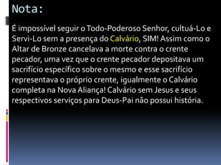 Nota:
É impossível seguir o Todo-Poderoso Senhor, cultuá-Lo e
Servi-Lo sem a presença do Calvário, SIM! Assim como o
Altar de Bronze cancelava a morte contra o crente
pecador, uma vez que o crente pecador depositava um
sacrifício específico sobre o mesmo e esse sacrifício
representava o próprio crente, igualmente o Calvário
completa na Nova Aliança! Calvário sem Jesus e seus
respectivos serviços para Deus-Pai não possui história.

 