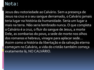 Nota:
Jesus deu notoriedade ao Calvário. Sem a presença de
Jesus na cruz e o seu sangue derramado, o Calvário jamais
teria lugar na história da humanidade. Seria um lugar a
mais na terra. Não seria lembrado nunca. O que completa
o Calvário é a cruz, o fluir do sangue de Jesus, a morte
Dele, as zombarias do povo, a sede de morte nos olhos
dos romanos e hebreus, vinagre para aplacar sede...
Assim como a história da libertação e da salvação eterna
começam no Calvário, a vida do cristão também começa
exatamente lá, NO CALVÁRIO.

 
