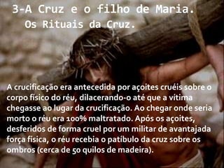 3-A Cruz e o filho de Maria.
Os Rituais da Cruz.

A crucificação era antecedida por açoites cruéis sobre o
corpo físico do réu, dilacerando-o até que a vítima
chegasse ao lugar da crucificação. Ao chegar onde seria
morto o réu era 100% maltratado. Após os açoites,
desferidos de forma cruel por um militar de avantajada
força física, o réu recebia o patíbulo da cruz sobre os
ombros (cerca de 50 quilos de madeira).

 