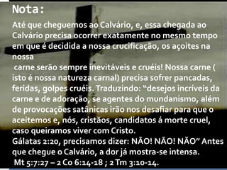 Nota:
Até que cheguemos ao Calvário, e, essa chegada ao
Calvário precisa ocorrer exatamente no mesmo tempo
em que é decidida a nossa crucificação, os açoites na
nossa
carne serão sempre inevitáveis e cruéis! Nossa carne (
isto é nossa natureza carnal) precisa sofrer pancadas,
feridas, golpes cruéis. Traduzindo: “desejos incríveis da
carne e de adoração, se agentes do mundanismo, além
de provocações satânicas irão nos desafiar para que o
aceitemos e, nós, cristãos, candidatos á morte cruel,
caso queiramos viver com Cristo.
Gálatas 2:20, precisamos dizer: NÃO! NÃO! NÃO” Antes
que chegue o Calvário, a dor já mostra-se intensa.
Mt 5:7:27 – 2 Co 6:14-18 ; 2 Tm 3:10-14.

 