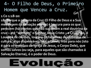 4- O Filho de Deus, o Primeiro
Homem que Venceu a Cruz.
1 Co 1:18-20:
18- Porque a palavra da Cruz (O Filho de Deus e a Sua
mensagem de salvação eterna) é loucura para os que
perecem (há crentes que não suportam a real doutrina da
cruz – até “aceitam” o Senhor Jesus Cristo – a Cruz, não, é
Loucura de crentes, loucura de fanáticos desprovidos de
cultura, algo dispensável, descartável); mas para nós (isto
é para os membro da Igreja de Jesus, o Corpo Dele), que
somos salvos (ou seja, para aqueles que são chamados á
Salvação Eterna), é o poder de Deus.

 