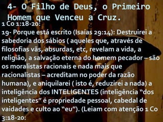4- O Filho de Deus, o Primeiro
Homem que Venceu a Cruz.

1 Co 1:18-20:
19- Porque está escrito (Isaías 29:14): Destruirei a
sabedoria dos sábios ( aqueles que, através de
filosofias vãs, absurdas, etc, revelam a vida, a
religião, a salvação eterna do homem pecador – são
os moralistas racionais e nada mais que
racionalistas – acreditam no poder da razão
humana), e aniquilarei ( isto é, reduzirei a nada) a
inteligência dos INTELIGENTES (inteligência “dos
inteligentes” é propriedade pessoal, cabedal de
vaidades e culto ao “eu”). (Leiam com atenção 1 Co
3:18-20:

 
