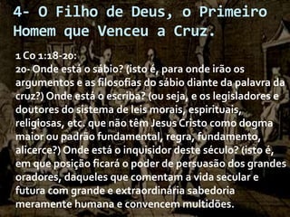 4- O Filho de Deus, o Primeiro
Homem que Venceu a Cruz.
1 Co 1:18-20:
20- Onde está o sábio? (isto é, para onde irão os
argumentos e as filosofias do sábio diante da palavra da
cruz?) Onde está o escriba? (ou seja, e os legisladores e
doutores do sistema de leis morais, espirituais,
religiosas, etc. que não têm Jesus Cristo como dogma
maior ou padrão fundamental, regra, fundamento,
alicerce?) Onde está o inquisidor deste século? (isto é,
em que posição ficará o poder de persuasão dos grandes
oradores, daqueles que comentam a vida secular e
futura com grande e extraordinária sabedoria
meramente humana e convencem multidões.

 