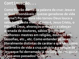 Continuação...
Como ficarão diante da palavra da cruz: Jesus e
as Suas insondáveis riquezas geradoras de vida
eterna?) Por ventura não tornou Deus louca a
sabedoria deste mundo? (isto é, Jesus Cristo, o
Filho de Deus, alvoroçou a razão < a cabeça>
alienada de doutores, sábios gregos <os
melhores> mestres em religião, doutores em
filosofias, etc., etc. Como entender pessoas
literalmente distintas de caráter e que têm como
parâmetro de vida a cruz calvária e o sangue de
Jesus que foi derramado lá no Gólgota. Há quase
2.000 anos passados? Como?

 