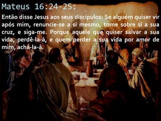 Mateus 16:24-25:
Então disse Jesus aos seus discípulos: Se alguém quiser vir
após mim, renuncie-se a si mesmo, tome sobre si a sua
cruz, e siga-me. Porque aquele que quiser salvar a sua
vida, perdê-la-á, e quem perder a sua vida por amor de
mim, achá-la-á.

 
