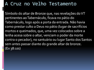 A Cruz no Velho Testamento
Símbolo do altar de Bronze que, nas revelações do VT
pertinentes ao Tabernáculo, ficava no pátio do
Tabernáculo, logo após a porta da entrada. Não havia
como prestar culto a Deus no pátio (lugar de sacrifícios
mortos e queimados, que, uma vez colocados sobre a
lenha acesa sobre o altar, venciam o poder da morte
contra o pecador), no santuário ou lugar Santo dos Santos
sem antes passar diante do grande altar de bronze.
(Ex 38:1ss)

 