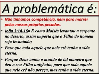 A problemática é:
• Não tínhamos competência, nem para morrer
pelos nossos próprios pecados.
• João 3:14-16= E como Moisés levantou a serpente
no deserto, assim importa que o Filho do homem
seja levantado;
• Para que todo aquele que nele crê tenha a vida
eterna.
• Porque Deus amou o mundo de tal maneira que
deu o seu Filho unigênito, para que todo aquele
que nele crê não pereça, mas tenha a vida eterna.

 