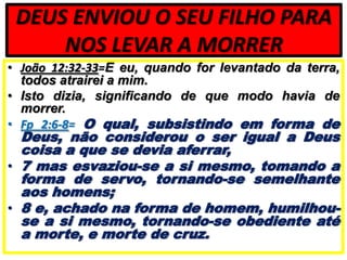 DEUS ENVIOU O SEU FILHO PARA
NOS LEVAR A MORRER
• João 12:32-33=E eu, quando for levantado da terra,
todos atrairei a mim.
• Isto dizia, significando de que modo havia de
morrer.
• Fp 2:6-8= O qual, subsistindo em forma de

Deus, não considerou o ser igual a Deus
coisa a que se devia aferrar,
• 7 mas esvaziou-se a si mesmo, tomando a
forma de servo, tornando-se semelhante
aos homens;
• 8 e, achado na forma de homem, humilhouse a si mesmo, tornando-se obediente até
a morte, e morte de cruz.

 