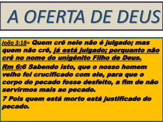 A OFERTA DE DEUS
João 3:18= Quem crê nele não é julgado; mas

quem não crê, já está julgado; porquanto não
crê no nome do unigênito Filho de Deus.
Rm 6:6 Sabendo isto, que o nosso homem
velho foi crucificado com ele, para que o
corpo do pecado fosse desfeito, a fim de não
servirmos mais ao pecado.
7 Pois quem está morto está justificado do
pecado.

 