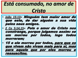 Está consumado, no amor de
Cristo
• João 15:13= Ninguém tem maior amor do

que este, de dar alguém a sua vida
pelos seus amigos.
• 2 Co 5:14,15= Pois o amor de Cristo nos
constrange, porque julgamos assim: se
um morreu por todos, logo todos
morreram;
• 15 e ele morreu por todos, para que os
que vivem não vivam mais para si, mas
para aquele que por eles morreu e
ressuscitou.

 