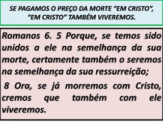 SE PAGAMOS O PREÇO DA MORTE “EM CRISTO”,
“EM CRISTO” TAMBÉM VIVEREMOS.

Romanos 6. 5 Porque, se temos sido
unidos a ele na semelhança da sua
morte, certamente também o seremos
na semelhança da sua ressurreição;
8 Ora, se já morremos com Cristo,
cremos que também com ele
viveremos.

 
