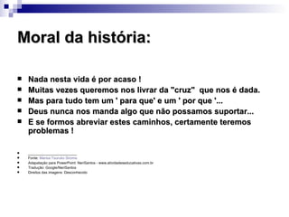 Moral da história: Nada nesta vida é por acaso !  Muitas vezes queremos nos livrar da "cruz"  que nos é dada.  Mas para tudo tem um ' para que' e um ' por que '...  Deus nunca nos manda algo que não possamos suportar...  E se formos abreviar estes caminhos, certamente teremos problemas ! ________________________ Fonte:  Marisa  Tsuruko   Siroma Adapatação para PowerPoint: NeriSantos - www.atividadeseducativas.com.br Tradução: Google/NeriSantos Direitos das imagens: Desconhecido 