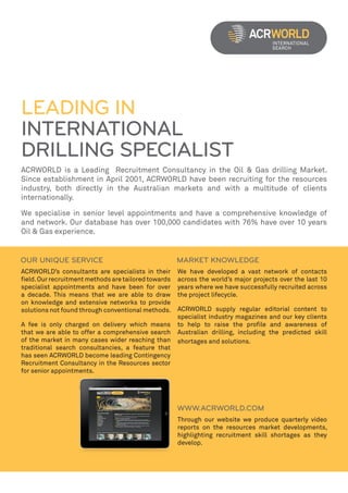 LEADING IN
INTERNATIONAL
DRILLING SPECIALIST
ACRWORLD is a Leading Recruitment Consultancy in the Oil & Gas drilling Market.
Since establishment in April 2001, ACRWORLD have been recruiting for the resources
industry, both directly in the Australian markets and with a multitude of clients
internationally.

We specialise in senior level appointments and have a comprehensive knowledge of
and network. Our database has over 100,000 candidates with 76% have over 10 years
Oil & Gas experience.




ACRWORLD’s consultants are specialists in their       We have developed a vast network of contacts
field. Our recruitment methods are tailored towards   across the world’s major projects over the last 10
specialist appointments and have been for over        years where we have successfully recruited across
a decade. This means that we are able to draw         the project lifecycle.
on knowledge and extensive networks to provide
solutions not found through conventional methods.     ACRWORLD supply regular editorial content to
                                                      specialist industry magazines and our key clients
A fee is only charged on delivery which means         to help to raise the profile and awareness of
that we are able to offer a comprehensive search      Australian drilling, including the predicted skill
of the market in many cases wider reaching than       shortages and solutions.
traditional search consultancies, a feature that
has seen ACRWORLD become leading Contingency
Recruitment Consultancy in the Resources sector
for senior appointments.




                                                      Through our website we produce quarterly video
                                                      reports on the resources market developments,
                                                      highlighting recruitment skill shortages as they
                                                      develop.
 