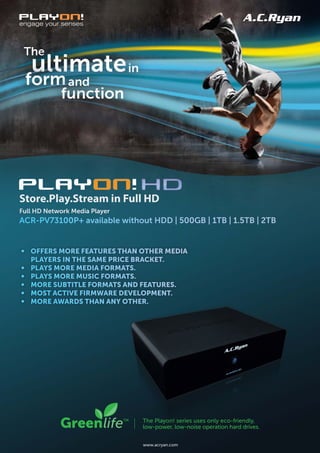 Store.Play.Stream in Full HD
Full HD Network Media Player
ACR-PV73100P+ available without HDD | 500GB | 1TB | 1.5TB | 2TB


• Offers MOre features than Other Media
  players in the saMe price bracket.
• plays MOre Media fOrMats.
• plays MOre Music fOrMats.
• MOre subtitle fOrMats and features.
• MOst active firMware develOpMent.
• MOre awards than any Other.




                               www.acryan.com
 