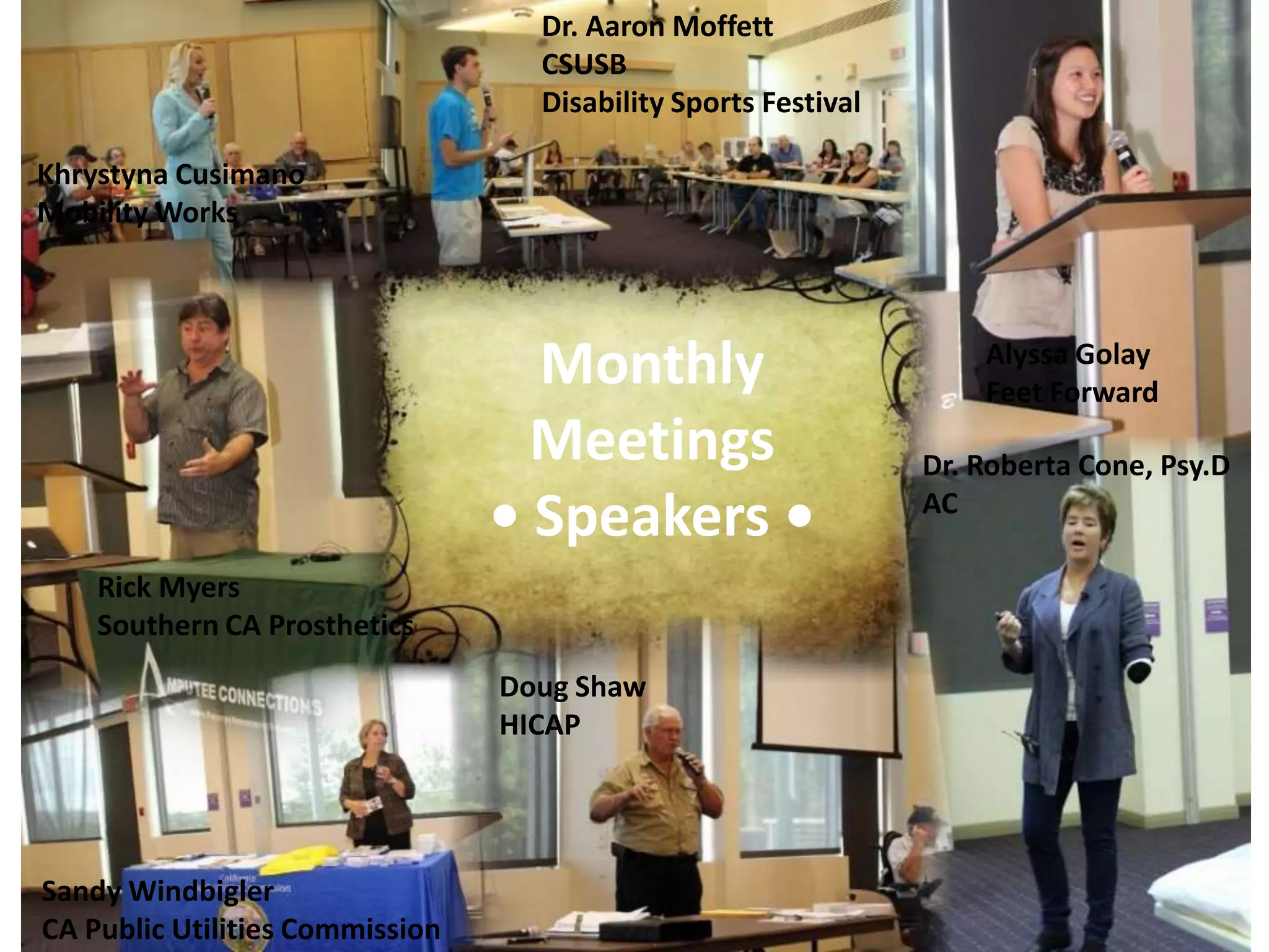 Dr. Aaron Moffett
                                   CSUSB
                                   Disability Sports Festival

Khrystyna Cusimano
Mobility Works




                                   Monthly                          Alyssa Golay
                                                                    Feet Forward
                                   Meetings                     Dr. Roberta Cone, Psy.D
                                 • Speakers •                   AC

    Rick Myers
    Southern CA Prosthetics
                                 Doug Shaw
                                 HICAP




Sandy Windbigler
CA Public Utilities Commission
 