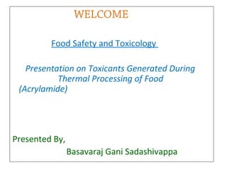 WELCOME
Food Safety and Toxicology
Presentation on Toxicants Generated During
Thermal Processing of Food
(Acrylamide)

Presented By,
Basavaraj Gani Sadashivappa

 