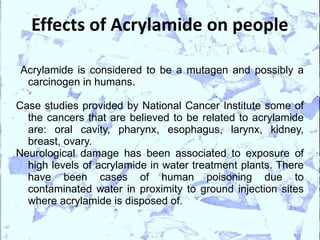 Effects of Acrylamide on people

Acrylamide is considered to be a mutagen and possibly a
 carcinogen in humans.

Case studies provided by National Cancer Institute some of
  the cancers that are believed to be related to acrylamide
  are: oral cavity, pharynx, esophagus, larynx, kidney,
  breast, ovary.
Neurological damage has been associated to exposure of
  high levels of acrylamide in water treatment plants. There
  have been cases of human poisoning due to
  contaminated water in proximity to ground injection sites
  where acrylamide is disposed of.
 