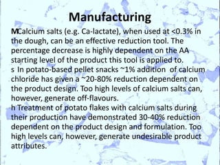 Manufacturing
MCalcium salts (e.g. Ca-lactate), when used at <0.3% in
the dough, can be an effective reduction tool. The
percentage decrease is highly dependent on the AA
starting level of the product this tool is applied to.
s In potato-based pellet snacks ~1% addition of calcium
chloride has given a ~20-80% reduction dependent on
the product design. Too high levels of calcium salts can,
however, generate off-flavours.
h Treatment of potato flakes with calcium salts during
their production have demonstrated 30-40% reduction
dependent on the product design and formulation. Too
high levels can, however, generate undesirable product
attributes.
 
