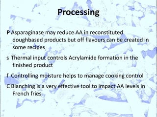 Processing

P Asparaginase may reduce AA in reconstituted
  doughbased products but off flavours can be created in
  some recipes
s Thermal input controls Acrylamide formation in the
  finished product
f Controlling moisture helps to manage cooking control
C Blanching is a very effective tool to impact AA levels in
  French fries
 