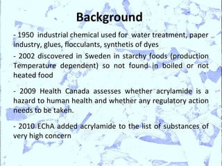 Background
- 1950 industrial chemical used for water treatment, paper
industry, glues, flocculants, synthetis of dyes
- 2002 discovered in Sweden in starchy foods (production
Temperature dependent) so not found in boiled or not
heated food
- 2009 Health Canada assesses whether acrylamide is a
hazard to human health and whether any regulatory action
needs to be taken.
- 2010 EChA added acrylamide to the list of substances of
very high concern
 