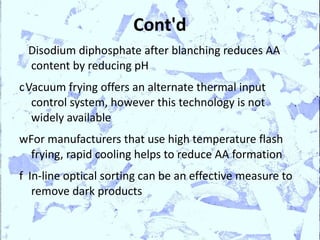 Cont'd
 Disodium diphosphate after blanching reduces AA
 content by reducing pH
cVacuum frying offers an alternate thermal input
  control system, however this technology is not
  widely available
wFor manufacturers that use high temperature flash
  frying, rapid cooling helps to reduce AA formation
f In-line optical sorting can be an effective measure to
   remove dark products
 