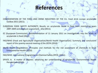 References
CONFEDERATION OF THE FOOD AND DRINK INDUSTRIES OF THE EU. Food drink europe acrylamide
   toolbox 2011 (2011).

EUROPEAN FOOD SAFETY AUTHORITY, Results on acrylamide levels in food from monitoring years
   2007-2009 and exposure assessment. efsa (2011).

EC (European Commission), Recommendation of 11 January 2011 on investigations into the levels of
    acrylamide in food (2011).

FAO/WHO (Food and Agricultural Organisation/World Health Organization). Summary and conclusions
   report of the seventy-second meeting of the JECFA (2010)

World Health Organization, Principles and methods for the risk assessment of chemicals in food.
   Environmental Health (2010)

FAO/WHO. International Programme on Chemical Safety (IPCS). (2011).

SPIVEY, A. A matter of degrees: advancing our understanding of acrylamide. Environmental Health
    Perspectives (2010).
 