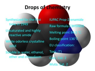 Drops of chemistry

Synthesized for the first    IUPAC Prop-2-enamide
  time in 1949
                             Raw formula C3H5NO3
Unsaturated and highly
                             Melting point 84.5 °C
  reactive amide
                             Boiling point 136°C
White odorless crystalline
 solid                       EU classification:
Soluble in water, ethanol,   Toxic (T)
  ether and chloroform       Carc. Cat. 2
                             Muta. Cat. 2
 