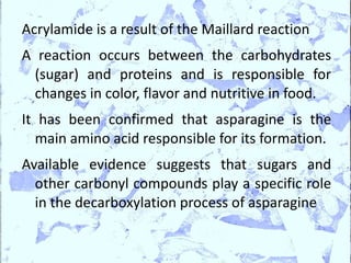 Acrylamide is a result of the Maillard reaction
A reaction occurs between the carbohydrates
  (sugar) and proteins and is responsible for
  changes in color, flavor and nutritive in food.
It has been confirmed that asparagine is the
  main amino acid responsible for its formation.
Available evidence suggests that sugars and
  other carbonyl compounds play a specific role
  in the decarboxylation process of asparagine
 