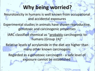 Why being worried?
Neurotoxicity in humans is well known from occupational
                and accidental exposures
Experimental studies in animals have shown reproductive,
        genotoxic and carcinogenic properties
  IARC classified chemical as “probably carcinogenic to
                   humans (Group 2A)”
 Relative levels of acrylamide in the diet are higher than
             many other known carcinogens
   Regarded as a genotoxic carcinogen - a safe level of
           exposure cannot be established
 